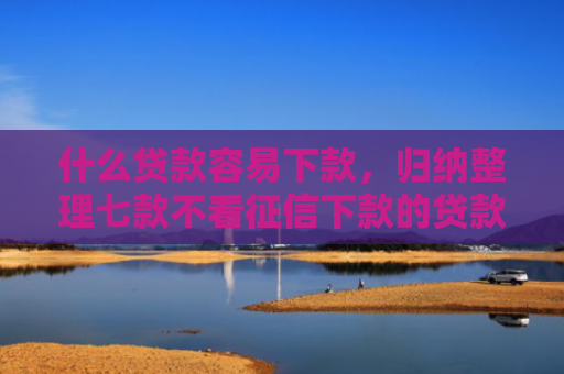 什么贷款容易下款，归纳整理七款不看征信下款的贷款平台