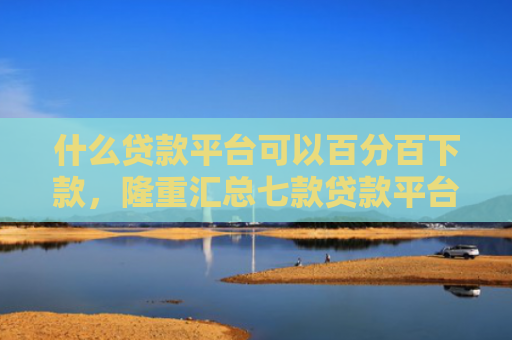 什么贷款平台可以百分百下款，隆重汇总七款贷款平台不查征信下款快