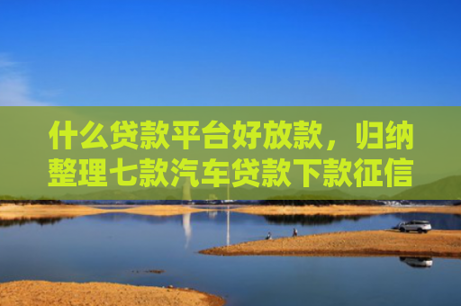 什么贷款平台好放款，归纳整理七款汽车贷款下款征信