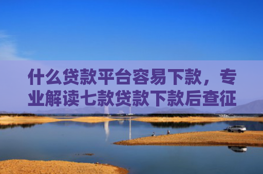什么贷款平台容易下款，专业解读七款贷款下款后查征信吗