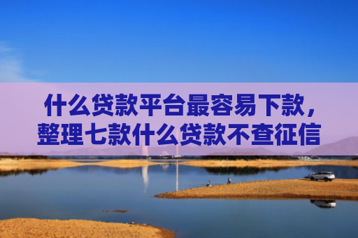 什么贷款平台最容易下款，整理七款什么贷款不查征信下款快