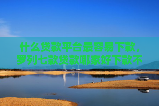 什么贷款平台最容易下款，罗列七款贷款哪家好下款不用征信