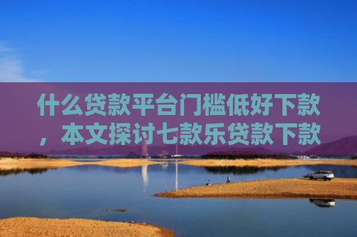 什么贷款平台门槛低好下款，本文探讨七款乐贷款下款查征信么