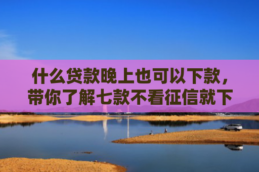 什么贷款晚上也可以下款，带你了解七款不看征信就下款的贷款