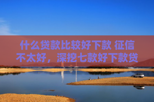 什么贷款比较好下款 征信不太好，深挖七款好下款贷款看征信