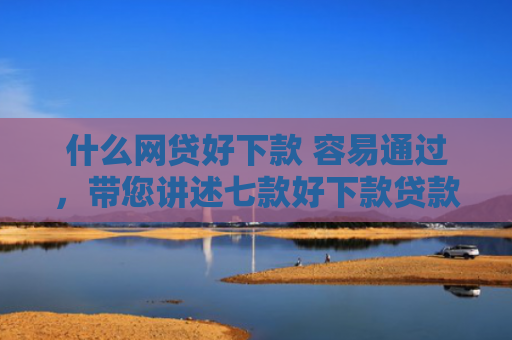 什么网贷好下款 容易通过，带您讲述七款好下款贷款看征信报告嘛