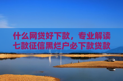 什么网贷好下款，专业解读七款征信黑烂户必下款贷款