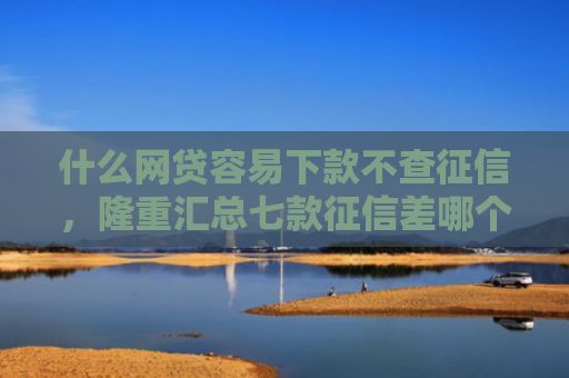 什么网贷容易下款不查征信，隆重汇总七款征信差哪个贷款可以下款