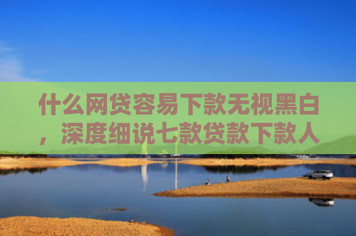 什么网贷容易下款无视黑白，深度细说七款贷款下款人要查征信吗
