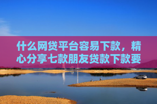 什么网贷平台容易下款，精心分享七款朋友贷款下款要我的征信