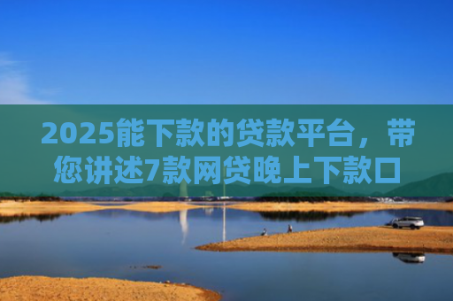 2025能下款的贷款平台，带您讲述7款网贷晚上下款口子