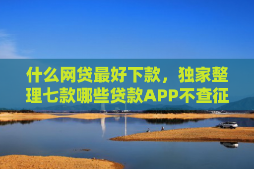 什么网贷最好下款，独家整理七款哪些贷款APP不查征信下款快