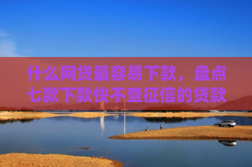 什么网贷最容易下款，盘点七款下款快不查征信的贷款app