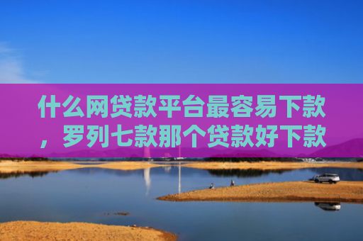 什么网贷款平台最容易下款，罗列七款那个贷款好下款不看征信
