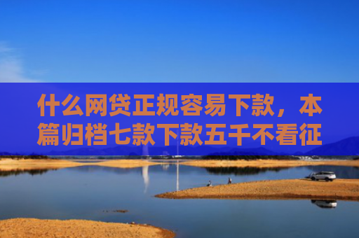 什么网贷正规容易下款，本篇归档七款下款五千不看征信的贷款APP
