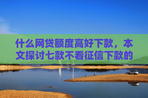 什么网贷额度高好下款，本文探讨七款不看征信下款的平台 黑户贷款