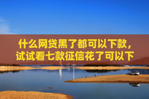 什么网贷黑了都可以下款，试试看七款征信花了可以下款的贷款