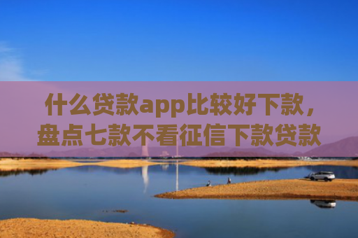 什么贷款app比较好下款，盘点七款不看征信下款贷款公司