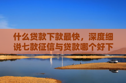 什么贷款下款最快，深度细说七款征信与贷款哪个好下款