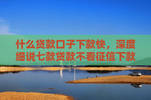 什么贷款口子下款快，深度细说七款贷款不看征信下款快