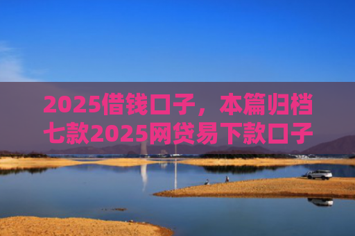 2025借钱口子，本篇归档七款2025网贷易下款口子