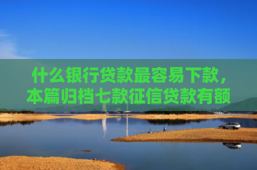 什么银行贷款最容易下款，本篇归档七款征信贷款有额度能下款吗