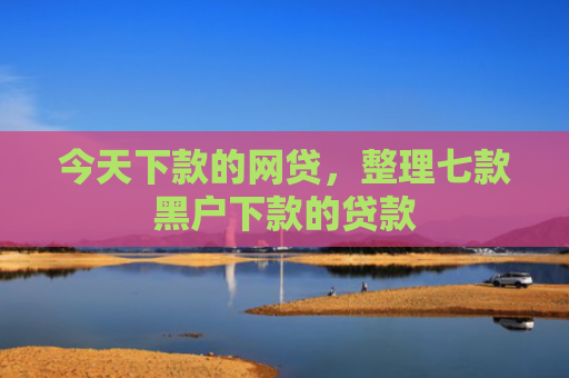 今天下款的网贷，整理七款黑户下款的贷款