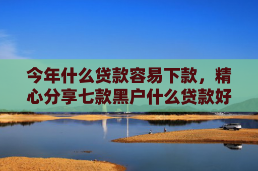 今年什么贷款容易下款，精心分享七款黑户什么贷款好下款