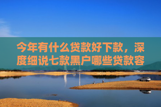 今年有什么贷款好下款，深度细说七款黑户哪些贷款容易下款