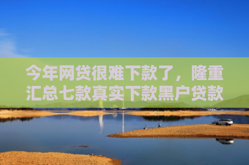 今年网贷很难下款了，隆重汇总七款真实下款黑户贷款公司