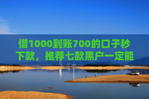 借1000到账700的口子秒下款，推荐七款黑户一定能下款的网贷