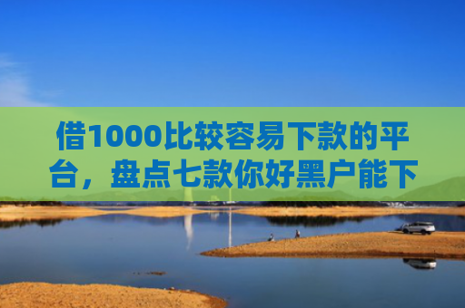 借1000比较容易下款的平台，盘点七款你好黑户能下款的网贷