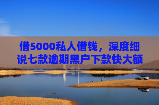 借5000私人借钱，深度细说七款逾期黑户下款快大额网贷