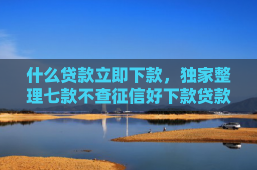 什么贷款立即下款，独家整理七款不查征信好下款贷款