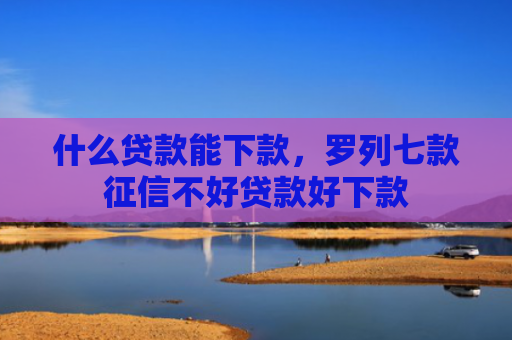 什么贷款能下款，罗列七款征信不好贷款好下款