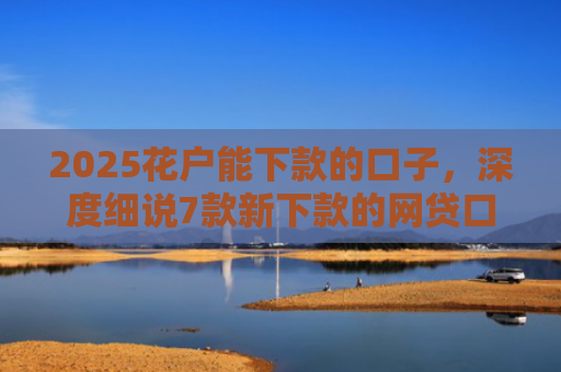 2025花户能下款的口子，深度细说7款新下款的网贷口子