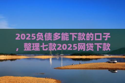 2025负债多能下款的口子，整理七款2025网贷下款的口子