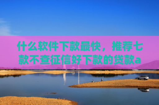 什么软件下款最快，推荐七款不查征信好下款的贷款app