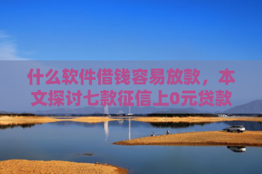 什么软件借钱容易放款，本文探讨七款征信上0元贷款能下款吗