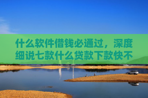 什么软件借钱必通过，深度细说七款什么贷款下款快不上征信
