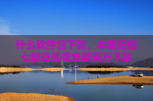 什么软件包下款，本篇归档七款征信花贷款两万下款