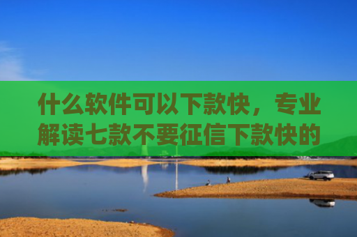 什么软件可以下款快，专业解读七款不要征信下款快的贷款app