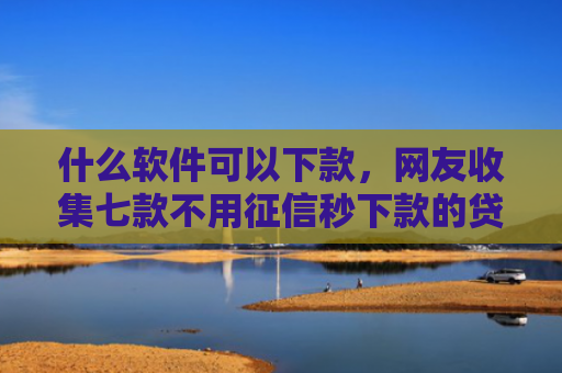 什么软件可以下款，网友收集七款不用征信秒下款的贷款网