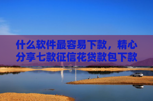 什么软件最容易下款，精心分享七款征信花贷款包下款无前期