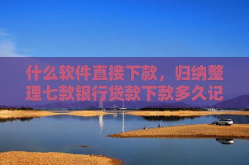 什么软件直接下款，归纳整理七款银行贷款下款多久记入征信