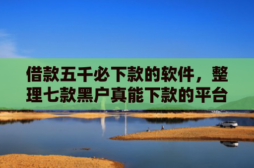 借款五千必下款的软件，整理七款黑户真能下款的平台