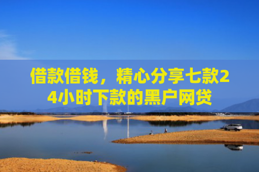 借款借钱，精心分享七款24小时下款的黑户网贷