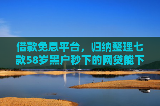 借款免息平台，归纳整理七款58岁黑户秒下的网贷能下款吗