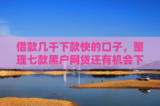 借款几千下款快的口子，整理七款黑户网贷还有机会下款吗