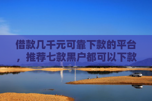 借款几千元可靠下款的平台，推荐七款黑户都可以下款的网贷